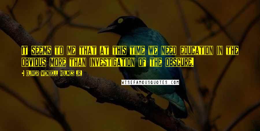 Oliver Wendell Holmes Jr. Quotes: It seems to me that at this time we need education in the obvious more than investigation of the obscure.