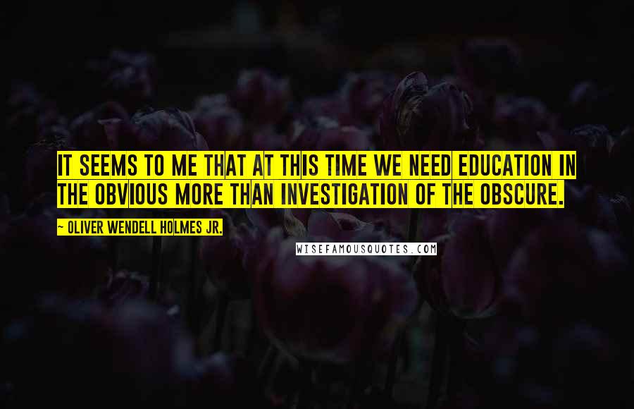 Oliver Wendell Holmes Jr. Quotes: It seems to me that at this time we need education in the obvious more than investigation of the obscure.