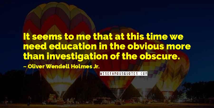 Oliver Wendell Holmes Jr. Quotes: It seems to me that at this time we need education in the obvious more than investigation of the obscure.