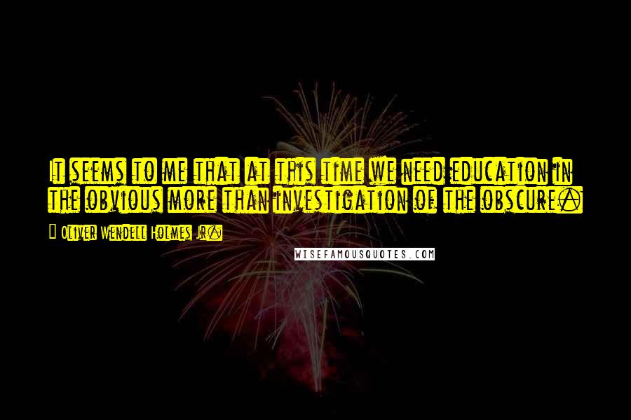 Oliver Wendell Holmes Jr. Quotes: It seems to me that at this time we need education in the obvious more than investigation of the obscure.