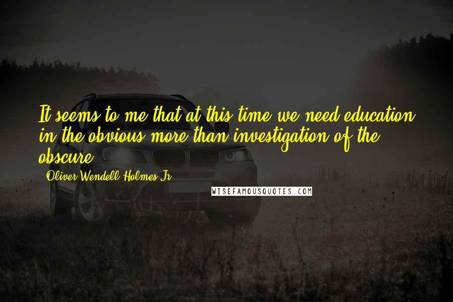 Oliver Wendell Holmes Jr. Quotes: It seems to me that at this time we need education in the obvious more than investigation of the obscure.