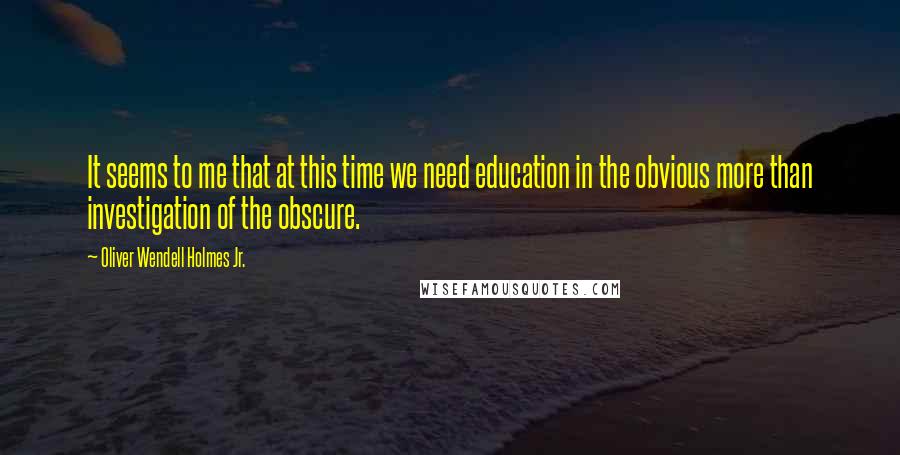Oliver Wendell Holmes Jr. Quotes: It seems to me that at this time we need education in the obvious more than investigation of the obscure.