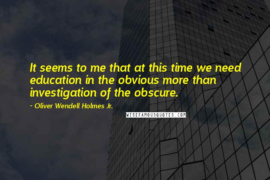 Oliver Wendell Holmes Jr. Quotes: It seems to me that at this time we need education in the obvious more than investigation of the obscure.