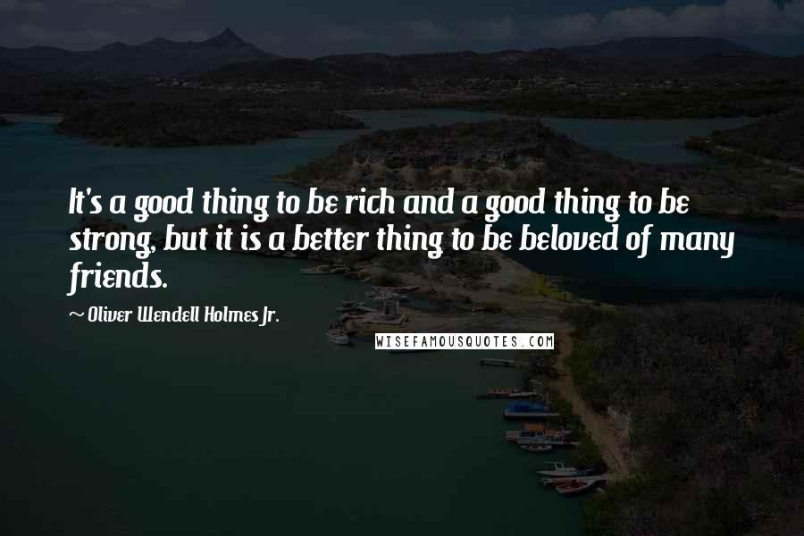 Oliver Wendell Holmes Jr. Quotes: It's a good thing to be rich and a good thing to be strong, but it is a better thing to be beloved of many friends.