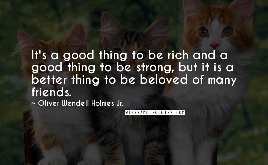 Oliver Wendell Holmes Jr. Quotes: It's a good thing to be rich and a good thing to be strong, but it is a better thing to be beloved of many friends.