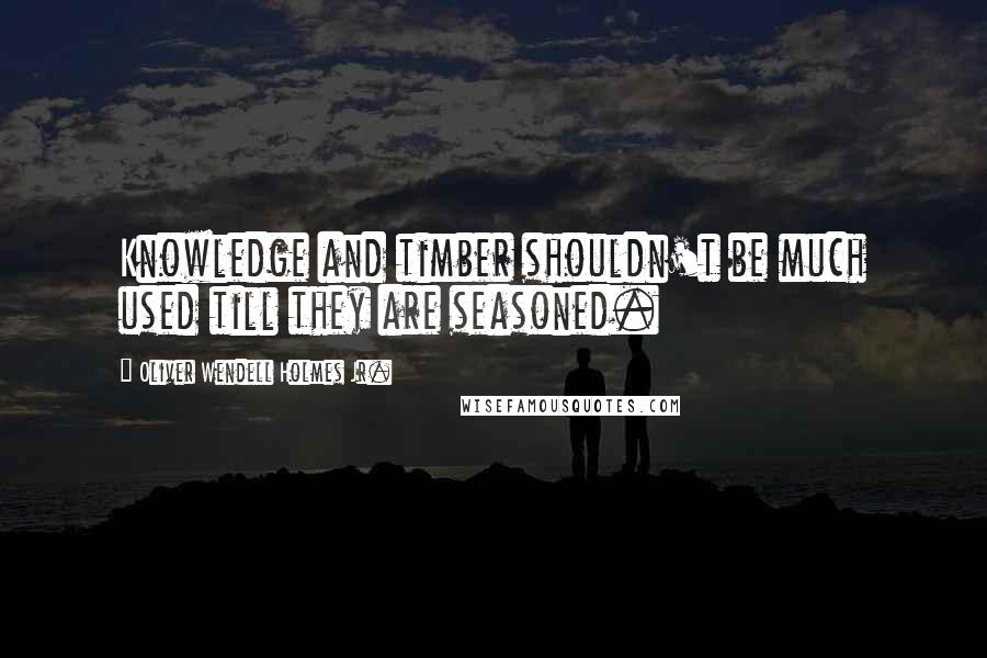 Oliver Wendell Holmes Jr. Quotes: Knowledge and timber shouldn't be much used till they are seasoned.