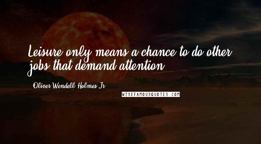 Oliver Wendell Holmes Jr. Quotes: Leisure only means a chance to do other jobs that demand attention.