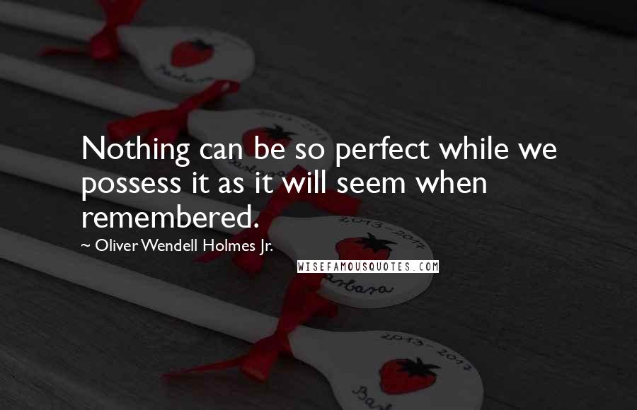 Oliver Wendell Holmes Jr. Quotes: Nothing can be so perfect while we possess it as it will seem when remembered.