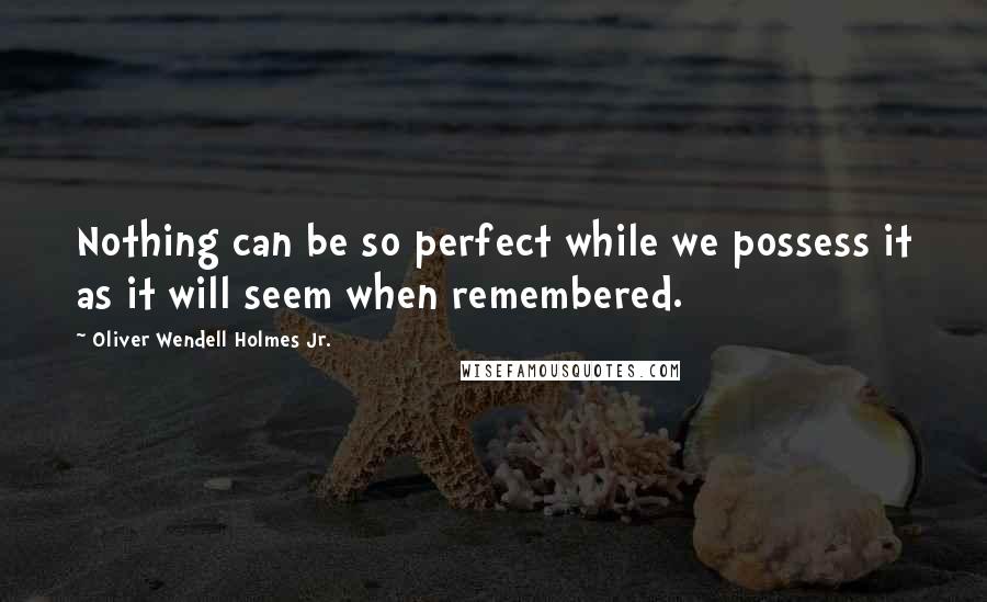 Oliver Wendell Holmes Jr. Quotes: Nothing can be so perfect while we possess it as it will seem when remembered.