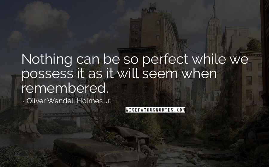 Oliver Wendell Holmes Jr. Quotes: Nothing can be so perfect while we possess it as it will seem when remembered.