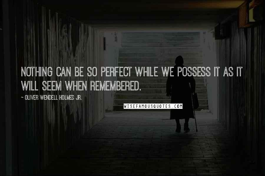 Oliver Wendell Holmes Jr. Quotes: Nothing can be so perfect while we possess it as it will seem when remembered.