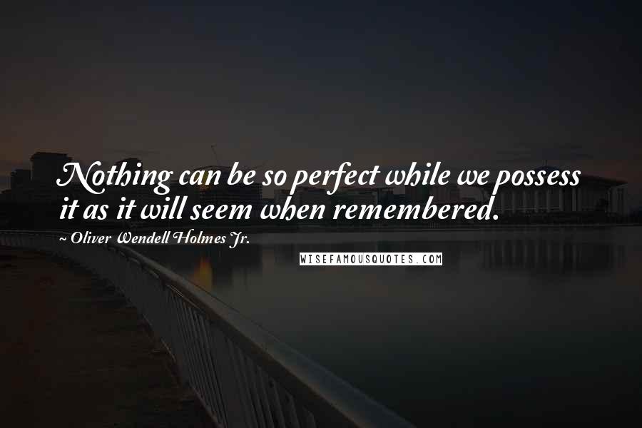 Oliver Wendell Holmes Jr. Quotes: Nothing can be so perfect while we possess it as it will seem when remembered.