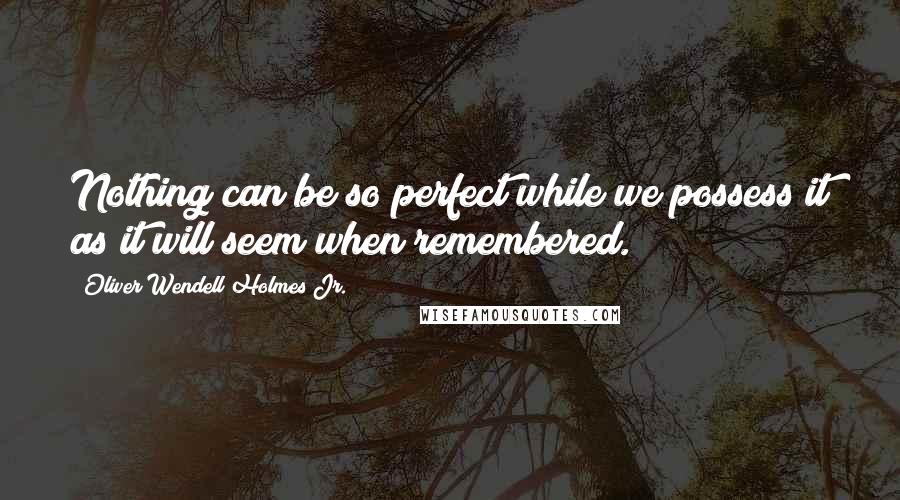 Oliver Wendell Holmes Jr. Quotes: Nothing can be so perfect while we possess it as it will seem when remembered.