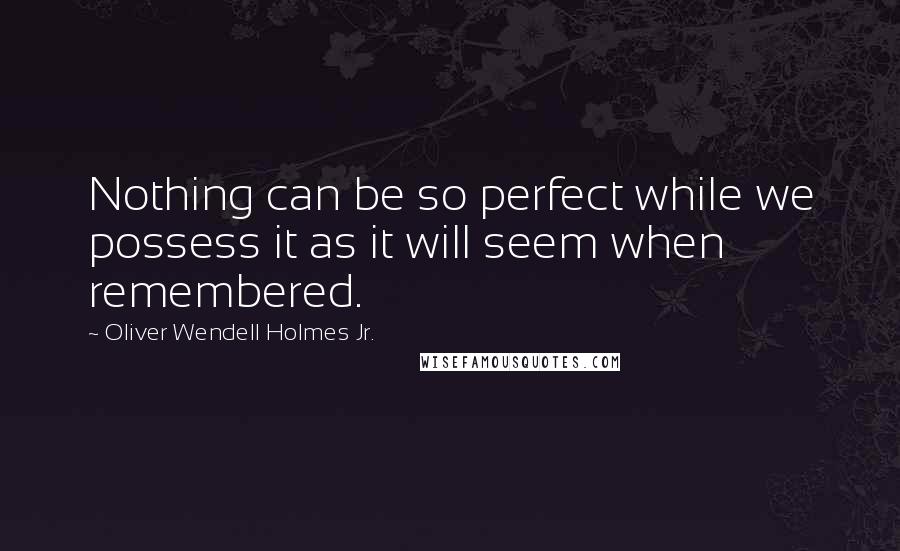 Oliver Wendell Holmes Jr. Quotes: Nothing can be so perfect while we possess it as it will seem when remembered.