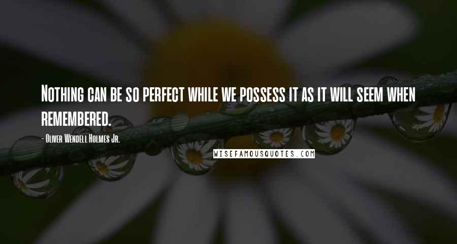 Oliver Wendell Holmes Jr. Quotes: Nothing can be so perfect while we possess it as it will seem when remembered.