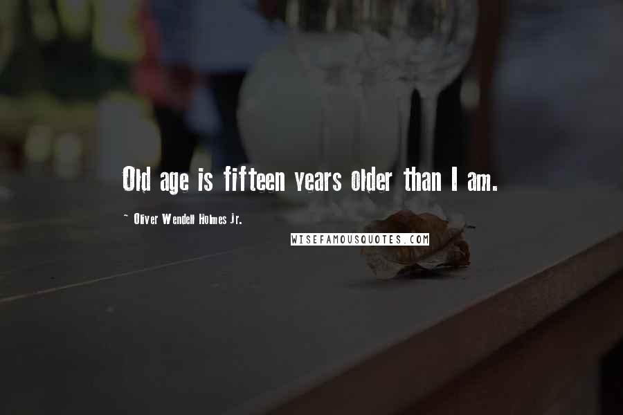 Oliver Wendell Holmes Jr. Quotes: Old age is fifteen years older than I am.