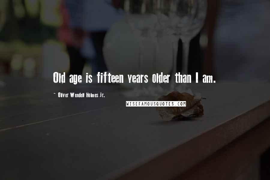 Oliver Wendell Holmes Jr. Quotes: Old age is fifteen years older than I am.