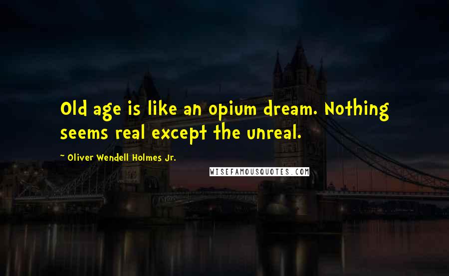 Oliver Wendell Holmes Jr. Quotes: Old age is like an opium dream. Nothing seems real except the unreal.