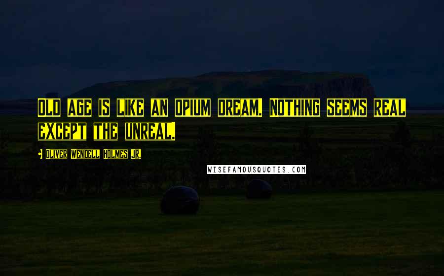 Oliver Wendell Holmes Jr. Quotes: Old age is like an opium dream. Nothing seems real except the unreal.