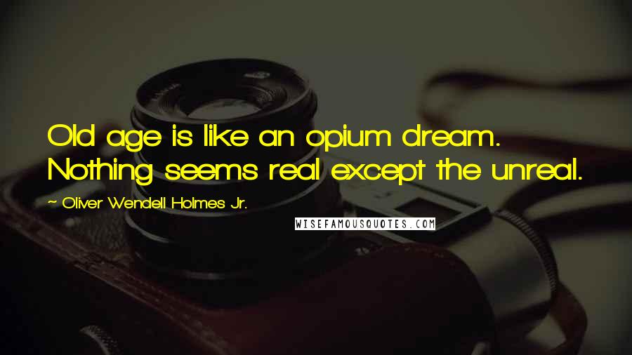 Oliver Wendell Holmes Jr. Quotes: Old age is like an opium dream. Nothing seems real except the unreal.