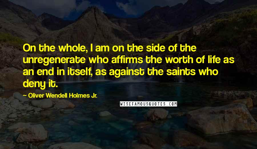 Oliver Wendell Holmes Jr. Quotes: On the whole, I am on the side of the unregenerate who affirms the worth of life as an end in itself, as against the saints who deny it.