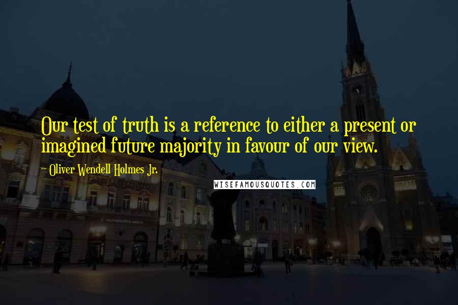 Oliver Wendell Holmes Jr. Quotes: Our test of truth is a reference to either a present or imagined future majority in favour of our view.