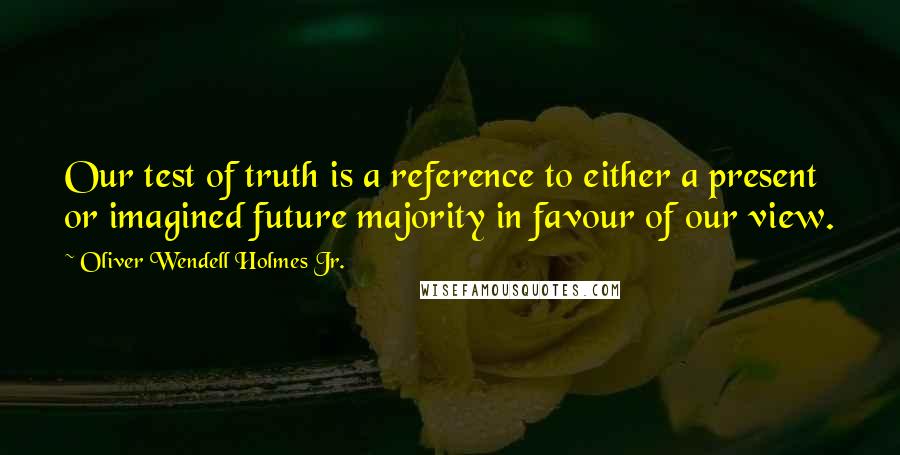 Oliver Wendell Holmes Jr. Quotes: Our test of truth is a reference to either a present or imagined future majority in favour of our view.