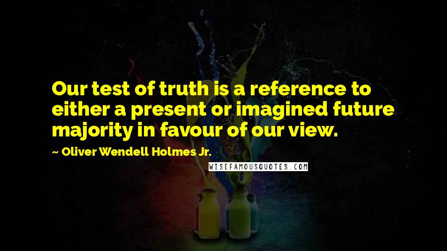 Oliver Wendell Holmes Jr. Quotes: Our test of truth is a reference to either a present or imagined future majority in favour of our view.