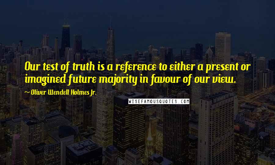 Oliver Wendell Holmes Jr. Quotes: Our test of truth is a reference to either a present or imagined future majority in favour of our view.