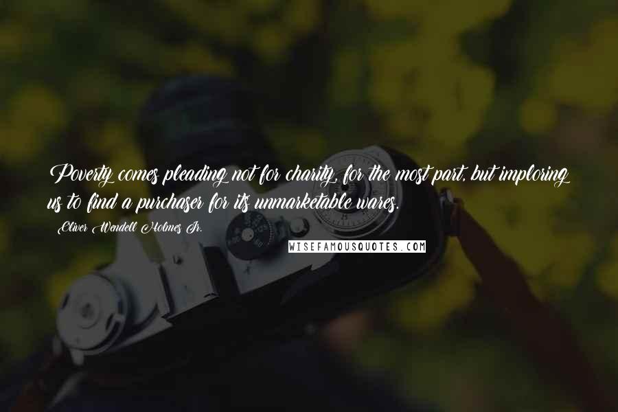 Oliver Wendell Holmes Jr. Quotes: Poverty comes pleading not for charity, for the most part, but imploring us to find a purchaser for its unmarketable wares.