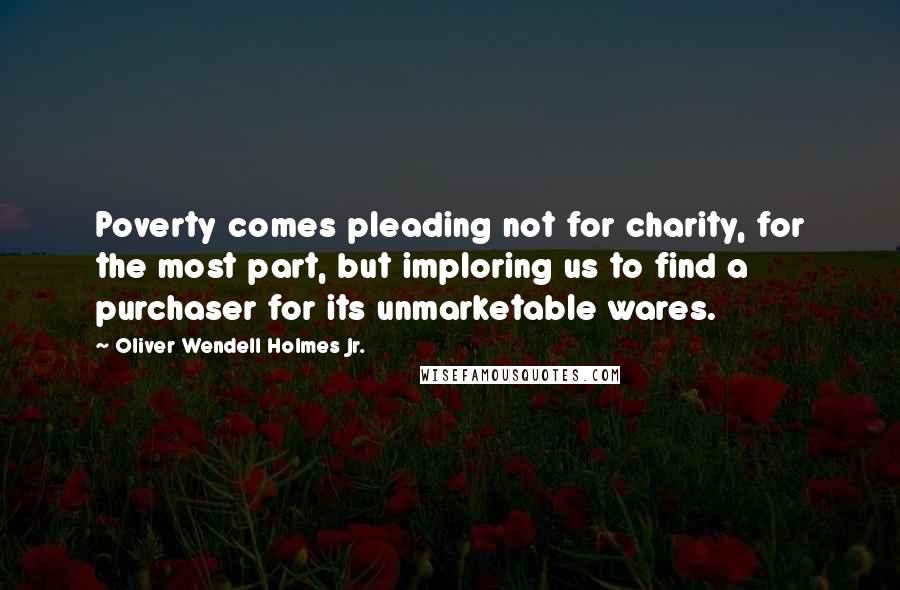 Oliver Wendell Holmes Jr. Quotes: Poverty comes pleading not for charity, for the most part, but imploring us to find a purchaser for its unmarketable wares.