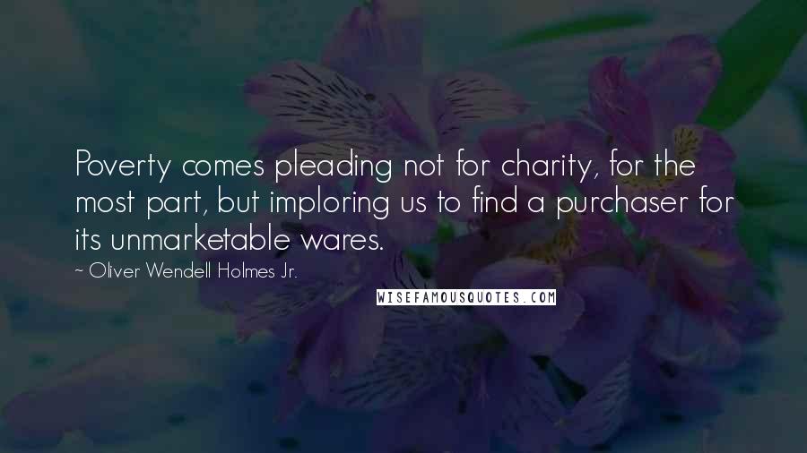 Oliver Wendell Holmes Jr. Quotes: Poverty comes pleading not for charity, for the most part, but imploring us to find a purchaser for its unmarketable wares.