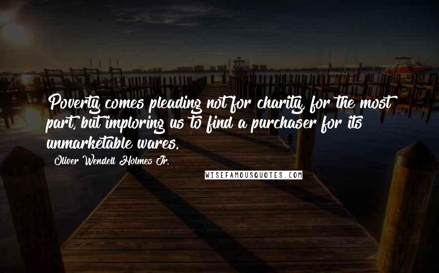 Oliver Wendell Holmes Jr. Quotes: Poverty comes pleading not for charity, for the most part, but imploring us to find a purchaser for its unmarketable wares.