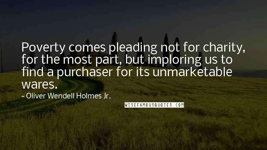 Oliver Wendell Holmes Jr. Quotes: Poverty comes pleading not for charity, for the most part, but imploring us to find a purchaser for its unmarketable wares.