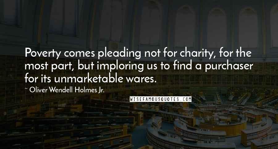 Oliver Wendell Holmes Jr. Quotes: Poverty comes pleading not for charity, for the most part, but imploring us to find a purchaser for its unmarketable wares.