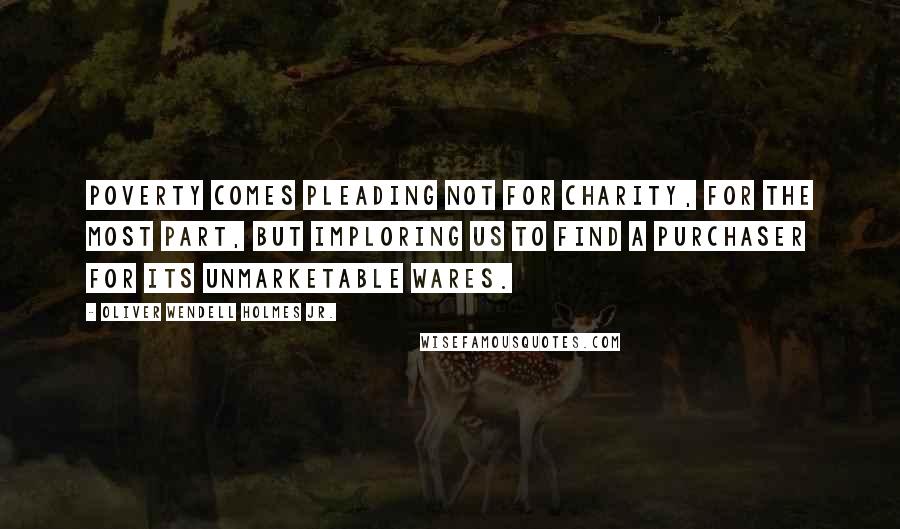 Oliver Wendell Holmes Jr. Quotes: Poverty comes pleading not for charity, for the most part, but imploring us to find a purchaser for its unmarketable wares.