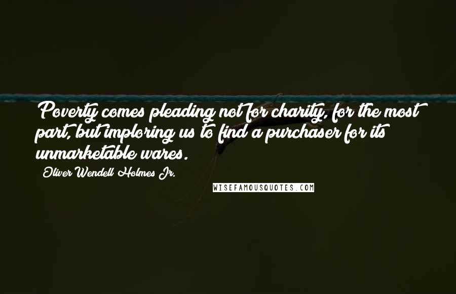 Oliver Wendell Holmes Jr. Quotes: Poverty comes pleading not for charity, for the most part, but imploring us to find a purchaser for its unmarketable wares.