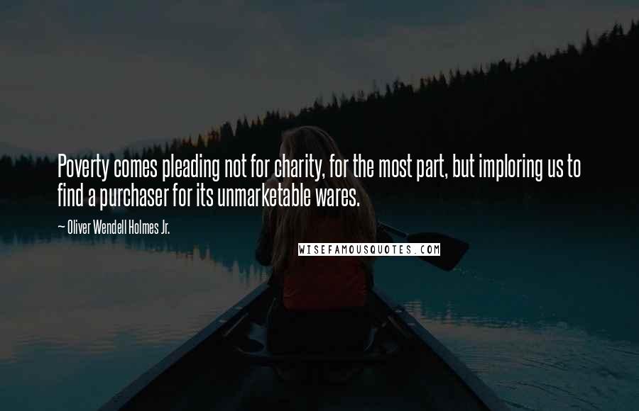 Oliver Wendell Holmes Jr. Quotes: Poverty comes pleading not for charity, for the most part, but imploring us to find a purchaser for its unmarketable wares.