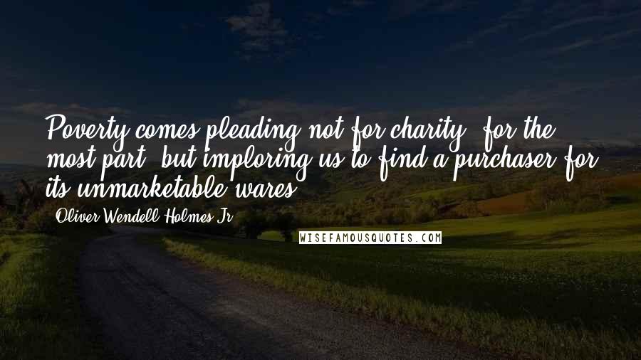 Oliver Wendell Holmes Jr. Quotes: Poverty comes pleading not for charity, for the most part, but imploring us to find a purchaser for its unmarketable wares.
