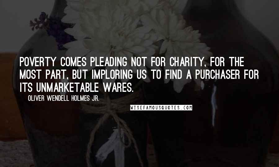 Oliver Wendell Holmes Jr. Quotes: Poverty comes pleading not for charity, for the most part, but imploring us to find a purchaser for its unmarketable wares.