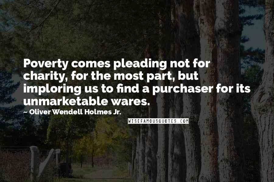 Oliver Wendell Holmes Jr. Quotes: Poverty comes pleading not for charity, for the most part, but imploring us to find a purchaser for its unmarketable wares.