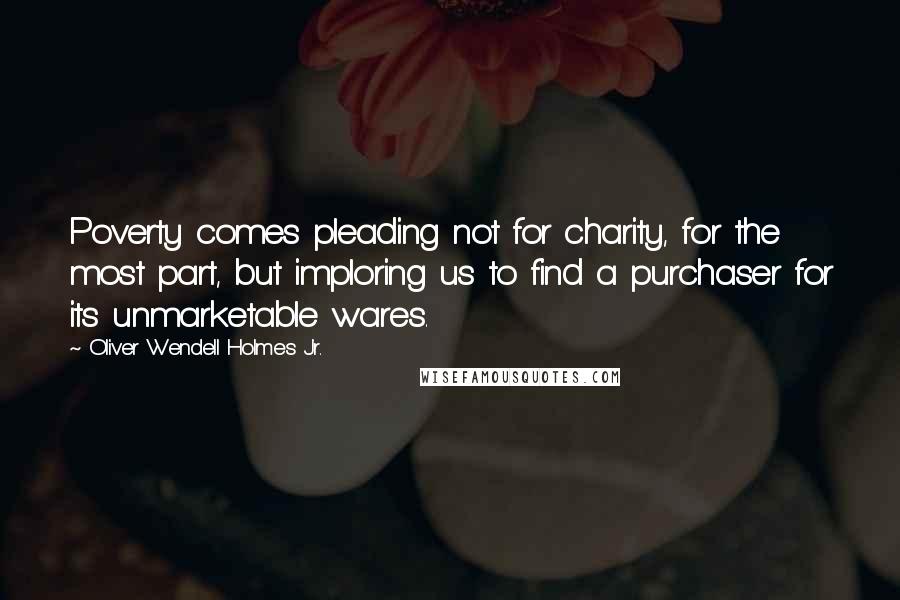 Oliver Wendell Holmes Jr. Quotes: Poverty comes pleading not for charity, for the most part, but imploring us to find a purchaser for its unmarketable wares.