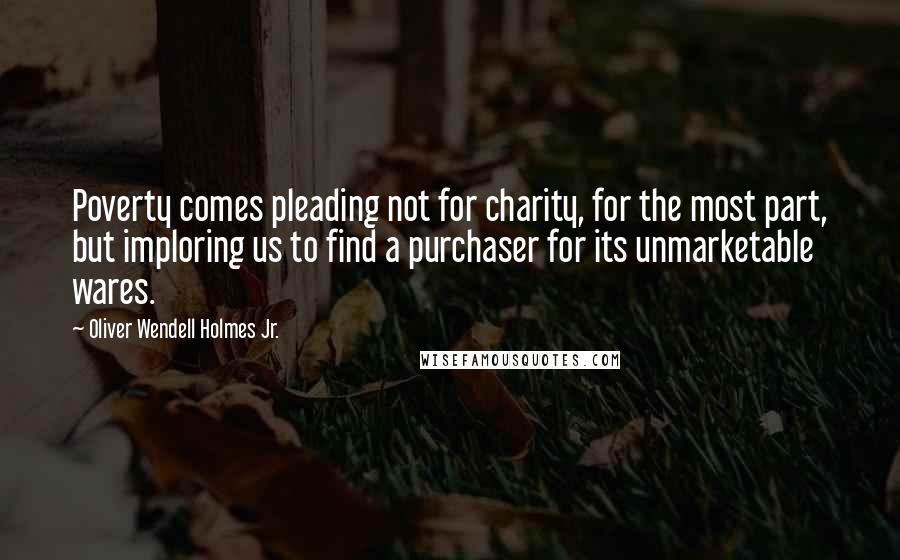 Oliver Wendell Holmes Jr. Quotes: Poverty comes pleading not for charity, for the most part, but imploring us to find a purchaser for its unmarketable wares.