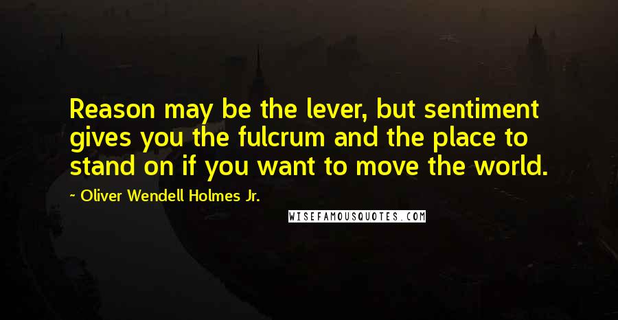Oliver Wendell Holmes Jr. Quotes: Reason may be the lever, but sentiment gives you the fulcrum and the place to stand on if you want to move the world.