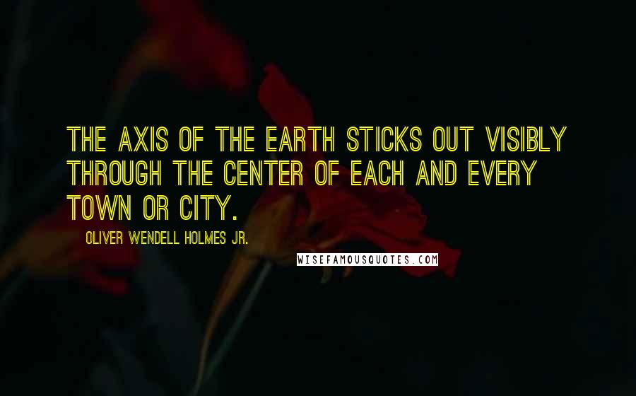 Oliver Wendell Holmes Jr. Quotes: The axis of the earth sticks out visibly through the center of each and every town or city.