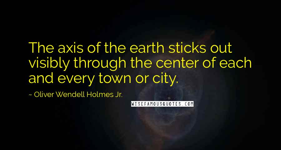 Oliver Wendell Holmes Jr. Quotes: The axis of the earth sticks out visibly through the center of each and every town or city.