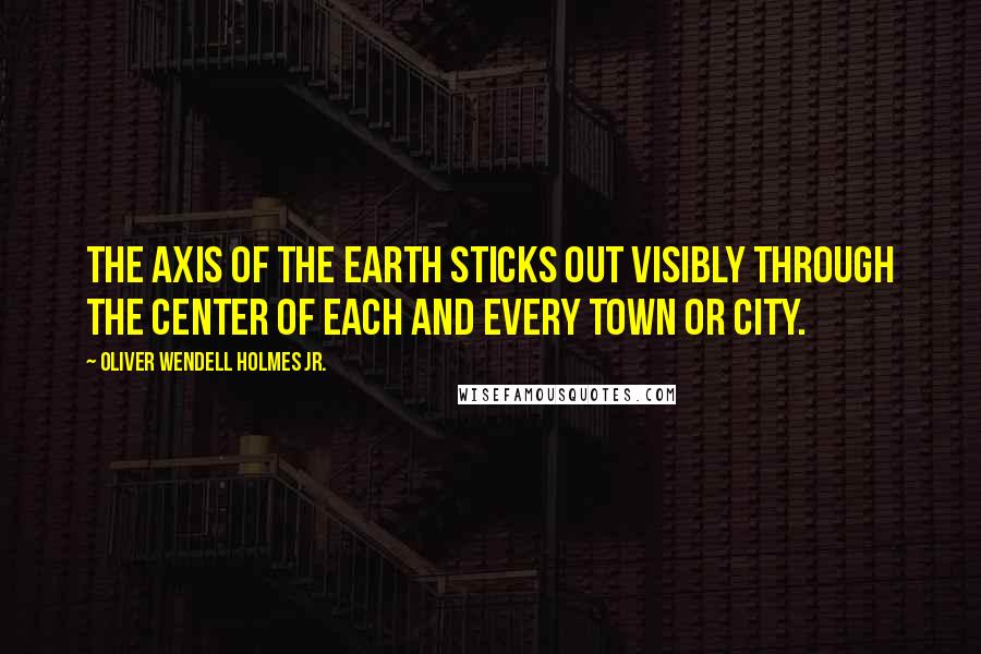 Oliver Wendell Holmes Jr. Quotes: The axis of the earth sticks out visibly through the center of each and every town or city.