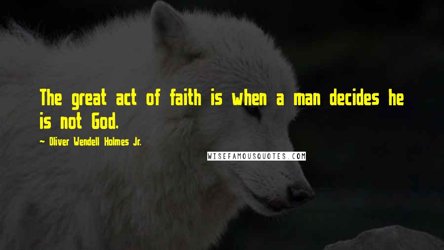 Oliver Wendell Holmes Jr. Quotes: The great act of faith is when a man decides he is not God.