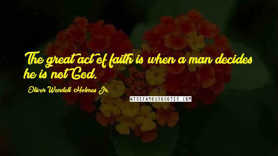 Oliver Wendell Holmes Jr. Quotes: The great act of faith is when a man decides he is not God.
