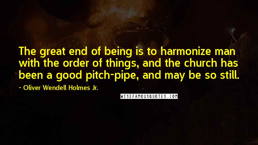 Oliver Wendell Holmes Jr. Quotes: The great end of being is to harmonize man with the order of things, and the church has been a good pitch-pipe, and may be so still.